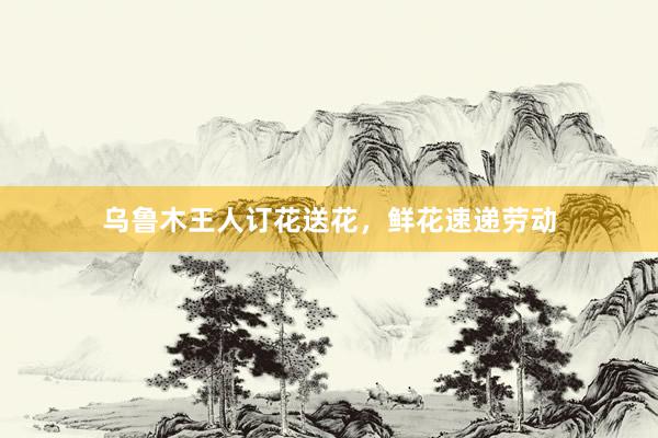 乌鲁木王人订花送花，鲜花速递劳动