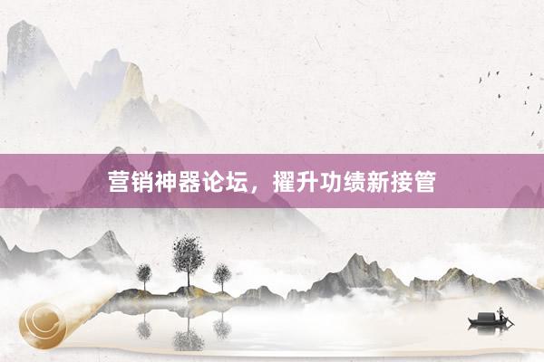 营销神器论坛，擢升功绩新接管